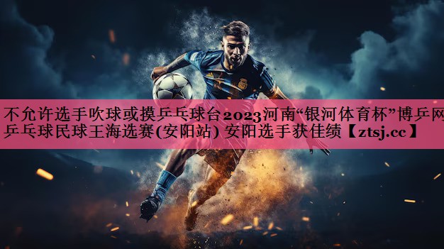 不允许选手吹球或摸乒乓球台2023河南“银河体育杯”博乒网乒乓球民球王海选赛(安阳站) 安阳选手获佳绩