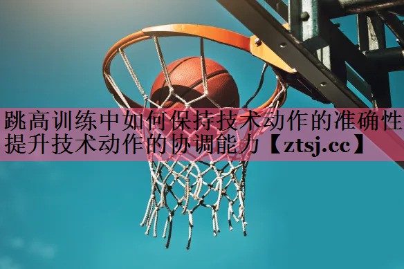 跳高训练中如何保持技术动作的准确性 提升技术动作的协调能力 跳高训练中如何保持技术动作的准确性 提升技术动作的协调能力