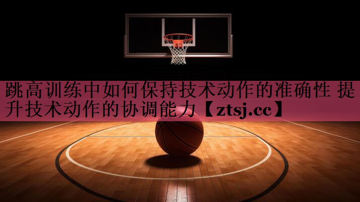 跳高训练中如何保持技术动作的准确性 提升技术动作的协调能力 跳高训练中如何保持技术动作的准确性 提升技术动作的协调能力