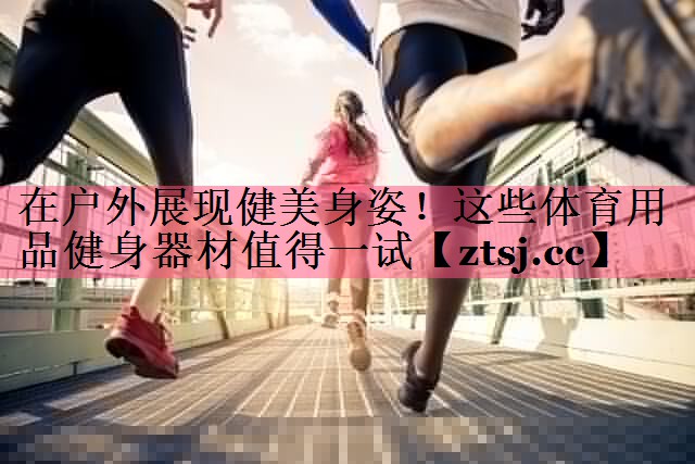 在户外展现健美身姿!这些体育用品健身器材值得一试 在户外展现健美身姿!这些体育用品健身器材值得一试