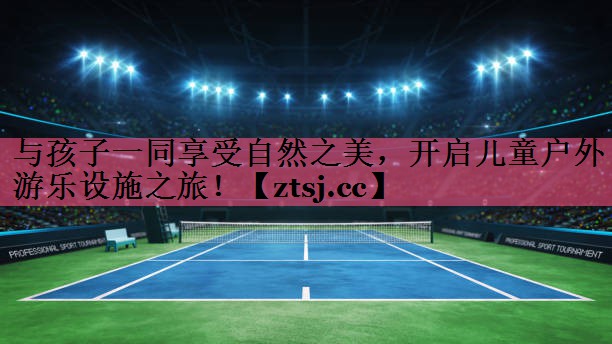 与孩子一同享受自然之美，开启儿童户外游乐设施之旅！