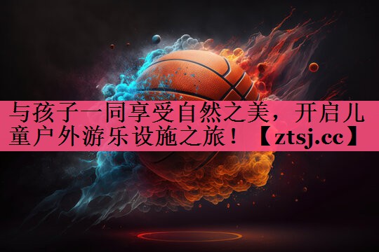 与孩子一同享受自然之美，开启儿童户外游乐设施之旅！